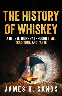 The History of Whiskey: A Global Journey Through Time, Tradition and Taste by Sands, James R.
