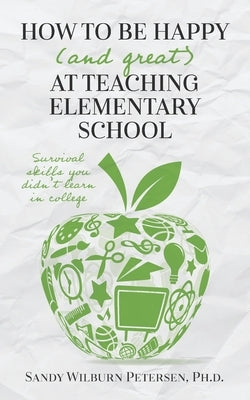 How to Be Happy (and Great) at Teaching Elementary School: Survival Skills You Didn't Learn in College by Petersen, Sandy Wilburn