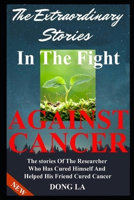 The Extraordinary Stories In The Fight Against Cancer: The Stories Of The Researcher Who Has Cured Himself And Helped His Friend Cure Cancer by La, Dong