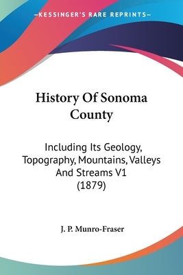 History Of Sonoma County: Including Its Geology, Topography, Mountains, Valleys And Streams V1 (1879) by Munro-Fraser, J. P.