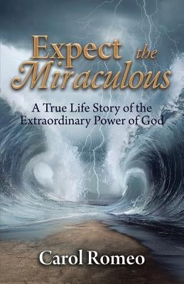 Expect the Miraculous: A True Life Story of the Extraordinary Power of God by Romeo, Carol