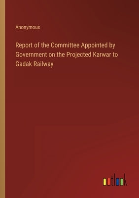 Report of the Committee Appointed by Government on the Projected Karwar to Gadak Railway by Anonymous