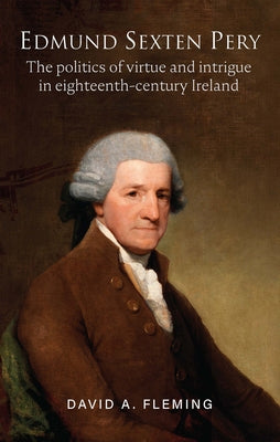 Edmund Sexten Pery: The Politics of Virtue and Intrigue in Eighteenth-Century Ireland by Fleming, David