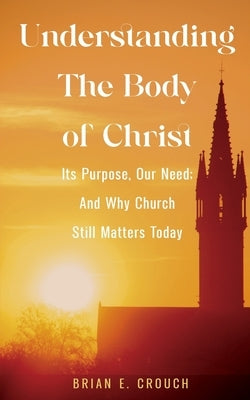 Understanding The Body of Christ: Its Purpose, Our Need; And Why Church Still Matters Today by Crouch, Brian E.