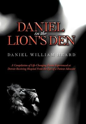 Daniel in the Lion's Den: A Compilation of Life-Changing Events Experienced at Detroit Receiving Hospital from the Eyes of a Patient Advocate by Heard, Daniel William