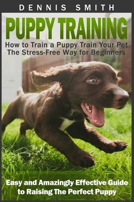 Puppy Training: How to Train a Puppy Train Your Pet the Stress-Free Way for Beginners - Easy and Amazingly Effective Guide to Raising The Perfect Pupp by Smith, Dennis