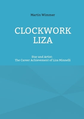 Clockwork Liza: Star and Artist: The Career Achievement of Liza Minnelli by Wimmer, Martin