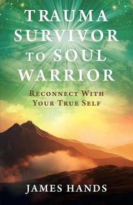 Trauma Survivor to Soul Warrior: Reconnect With Your True Self by Hands, James