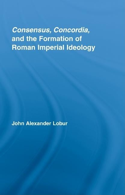 Consensus, Concordia and the Formation of Roman Imperial Ideology by Lobur, John Alexander