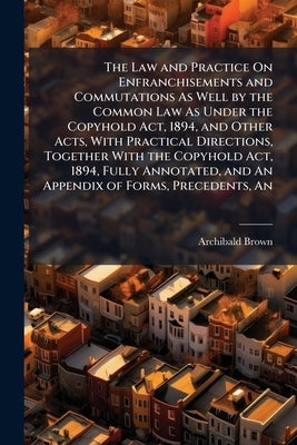 The Law and Practice On Enfranchisements and Commutations As Well by the Common Law As Under the Copyhold Act, 1894, and Other Acts, With Practical Di by Brown, Archibald