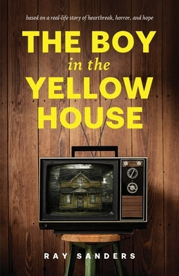 The Boy in the Yellow House: based on a real-life story of heartbreak, horror, and hope by Sanders, Ray
