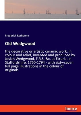 Old Wedgwood: the decorative or artistic ceramic work, in colour and relief, invented and produced by Josiah Wedgwood, F.R.S. &c. at by Rathbone, Frederick