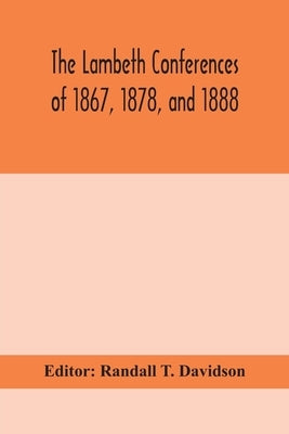 The Lambeth Conferences Of 1867, 1878, And 1888: With The Official Reports And Resolutions, Together With The Sermons Preached At The Conferences by Randall T Davidson