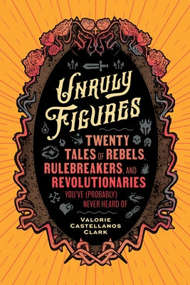 Unruly Figures: Twenty Tales of Rebels, Rulebreakers, and Revolutionaries You've (Probably) Never Heard of by Clark, Valorie Castellanos