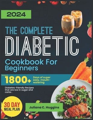 The Complete Diabetic Cookbook For Beginners 2024: Unlock 1800] Days Of Super Easy, Mouthwatering Diabetes-Friendly Recipes That Are Low In Sugar And by Huggins, Juliana C.