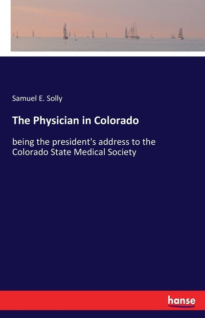 The Physician in Colorado: being the president's address to the Colorado State Medical Society by Solly, Samuel E.