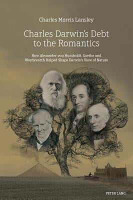 Charles Darwin's Debt to the Romantics: How Alexander Von Humboldt, Goethe and Wordsworth Helped Shape Darwin's View of Nature by Lansley, Charles Morris