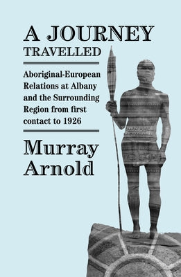 A Journey Travelled: Aboriginal-European Relations at Albany and the Surrounding Regions from First Contact to 1926 by Arnold, Murray