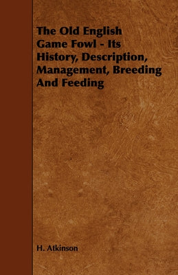 The Old English Game Fowl - Its History, Description, Management, Breeding and Feeding by Atkinson, H.