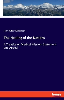 The Healing of the Nations: A Treatise on Medical Missions Statement and Appeal by Williamson, John Rutter