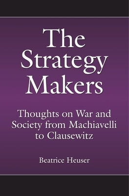 The Strategy Makers: Thoughts on War and Society from Machiavelli to Clausewitz by Heuser, Beatrice