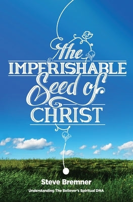The Imperishable Seed of Christ: Understanding The Believer's Spiritual D.N.A. by Bremner, Steve