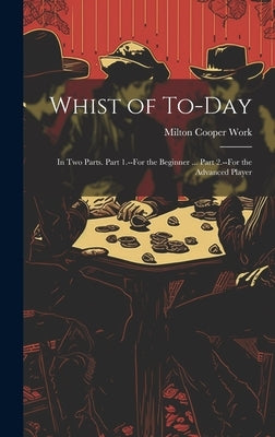 Whist of To-Day: In Two Parts. Part 1.--For the Beginner ... Part 2.--For the Advanced Player by Work, Milton Cooper