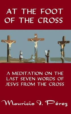 At the Foot of the Cross: A Meditation on the Seven Last Words of Jesus from the Cross by Perez, Mauricio I.