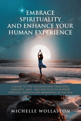 Embrace Spirituality and Enhance Your Human Experience: A Guide to the Foundational Principles, Concepts, Laws, and Practices to Support Spiritual Gro by Wollaston, Michelle