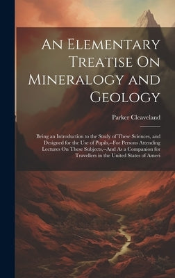 An Elementary Treatise On Mineralogy and Geology: Being an Introduction to the Study of These Sciences, and Designed for the Use of Pupils, --For Pers by Cleaveland, Parker