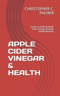 Apple Cider Vinegar & Health: Guide on Making Apple Cider Vinegar And the Health Benefits by C. Palmer, Christopher