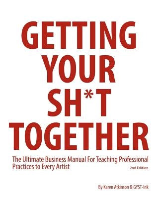 Getting Your Sh*t Together: The Ultimate Business Manual For Teaching Professional Practices to Every Artist by Atkinson, Karen