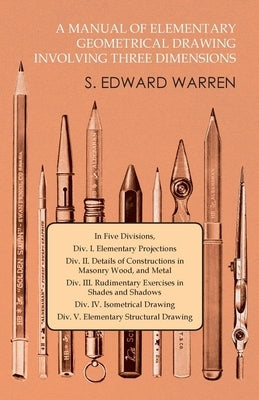 A Manual of Elementary Geometrical Drawing Involving Three Dimensions: In Five Divisions, Div. I. Elementary Projections Div. II. Details of Construct by Warren, S. Edward