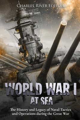 World War I at Sea: The History and Legacy of Naval Tactics and Operations during the Great War by Charles River