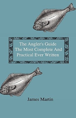 The Angler's Guide - The Most Complete And Practical Ever Written - Containing Every Instruction Necessary To Make All Who May Feel Disposed To Try Th by Martin, James