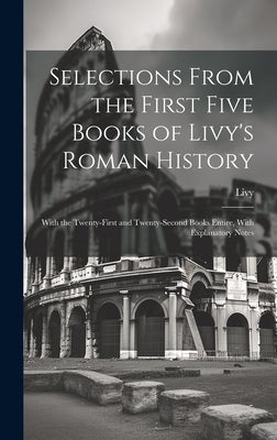 Selections From the First Five Books of Livy's Roman History: With the Twenty-First and Twenty-Second Books Entire, With Explanatory Notes by Livy