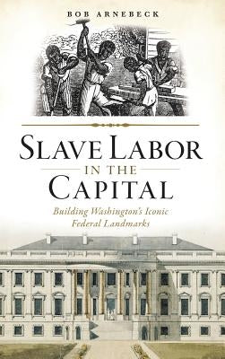 Slave Labor in the Capital: Building Washington's Iconic Federal Landmarks by Arnebeck, Bob