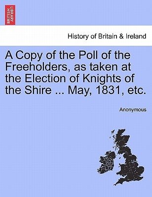 A Copy of the Poll of the Freeholders, as Taken at the Election of Knights of the Shire ... May, 1831, Etc. by Anonymous