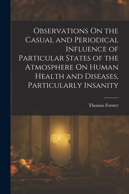 Observations On the Casual and Periodical Influence of Particular States of the Atmosphere On Human Health and Diseases, Particularly Insanity by Forster, Thomas