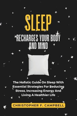 How Sleep Recharges Your Body And Mind: The Holistic Guide On Sleep With Essential Strategies For Reducing Stress, Increasing Energy and Living A Heal by F. Campbell, Christopher