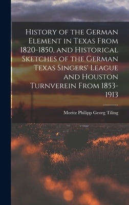 History of the German Element in Texas From 1820-1850, and Historical Sketches of the German Texas Singers' League and Houston Turnverein From 1853-19 by Tiling, Moritz Philipp Georg