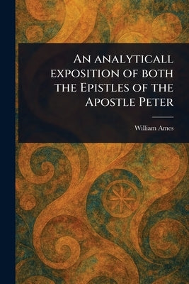 An Analyticall Exposition of Both the Epistles of the Apostle Peter by Ames, William