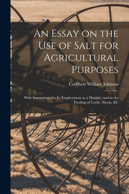 An Essay on the Use of Salt for Agricultural Purposes; With Instructions for Its Employment as a Manure, and in the Feeding of Cattle, Sheep, &c by Johnson, Cuthbert William 1799-1878
