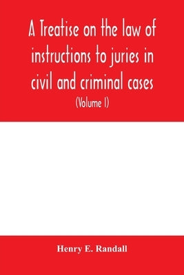 A treatise on the law of instructions to juries in civil and criminal cases, with forms of instructions approved by the courts (Volume I) by E. Randall, Henry
