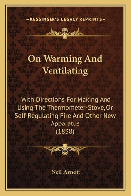 On Warming And Ventilating: With Directions For Making And Using The Thermometer-Stove, Or Self-Regulating Fire And Other New Apparatus (1838) by Arnott, Neil