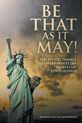 Be That as It May!: Ten Stupid Things Governments Do to Mess up Edyucaishun by McDonald, Roberta Maclise