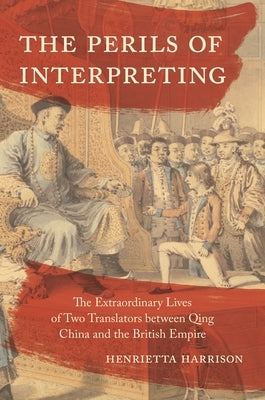 The Perils of Interpreting: The Extraordinary Lives of Two Translators Between Qing China and the British Empire by Harrison, Henrietta