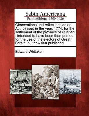 Observations and Reflections on an Act, Passed in the Year, 1774, for the Settlement of the Province of Quebec: Intended to Have Been Then Printed for by Whitaker, Edward