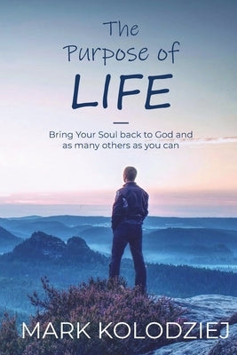 The Purpose of Life: Bring Your Soul Back to God and as Many Others as You Can by Kolodziej, Mark