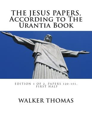 The Jesus Papers, According to The Urantia Book: Edition 1 OF 2, Papers 120-151, Pages 1-585 by Thomas, Walker